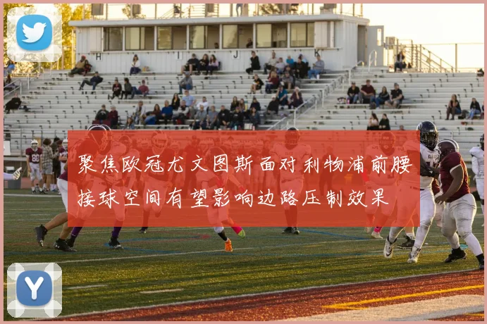 聚焦欧冠尤文图斯面对利物浦前腰接球空间有望影响边路压制效果