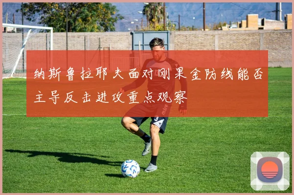纳斯鲁拉耶夫面对刚果金防线能否主导反击进攻重点观察