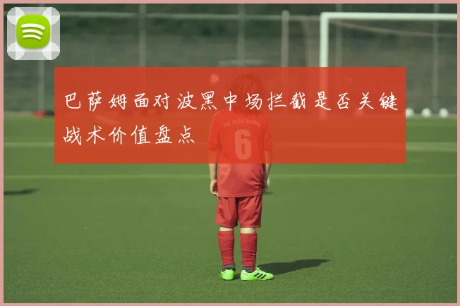 巴萨姆面对波黑中场拦截是否关键战术价值盘点
