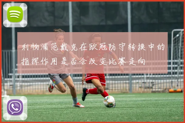 利物浦范戴克在欧冠防守转换中的指挥作用是否会改变比赛走向