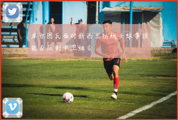 库尔图瓦面对新西兰防线头球争顶能否压制中卫组合