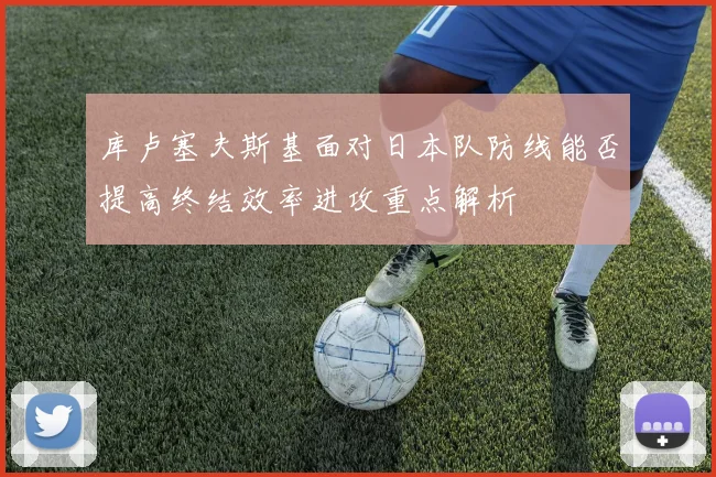 库卢塞夫斯基面对日本队防线能否提高终结效率进攻重点解析