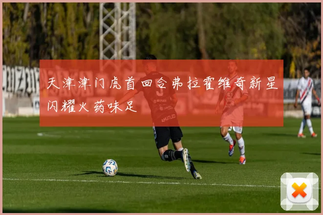 天津津门虎首回合弗拉霍维奇新星闪耀火药味足