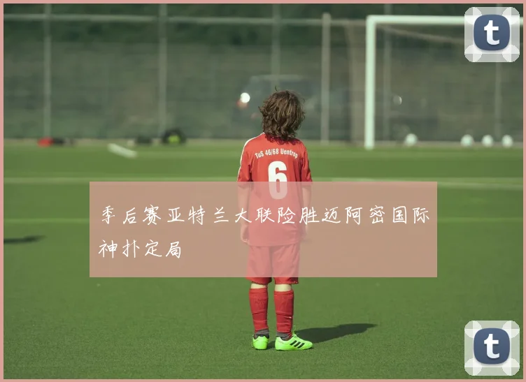 季后赛亚特兰大联险胜迈阿密国际神扑定局
