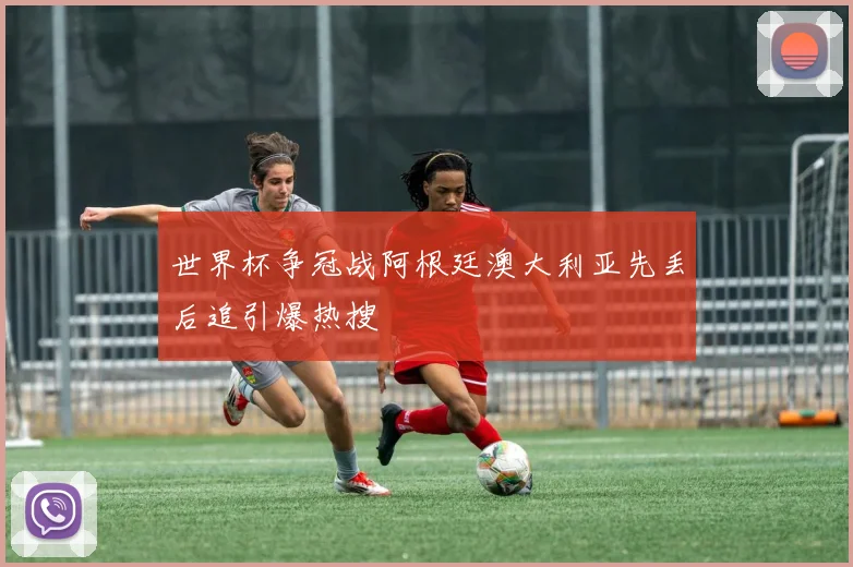 世界杯争冠战阿根廷澳大利亚先丢后追引爆热搜