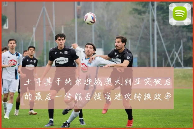 土耳其于纳尔迎战澳大利亚突破后的最后一传能否提高进攻转换效率