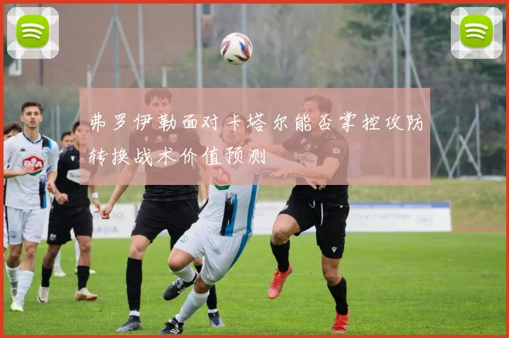 弗罗伊勒面对卡塔尔能否掌控攻防转换战术价值预测