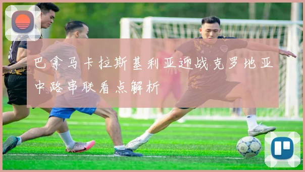 巴拿马卡拉斯基利亚迎战克罗地亚中路串联看点解析