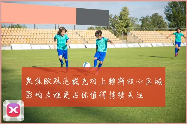 聚焦欧冠范戴克对上赖斯核心区域影响力谁更占优值得持续关注