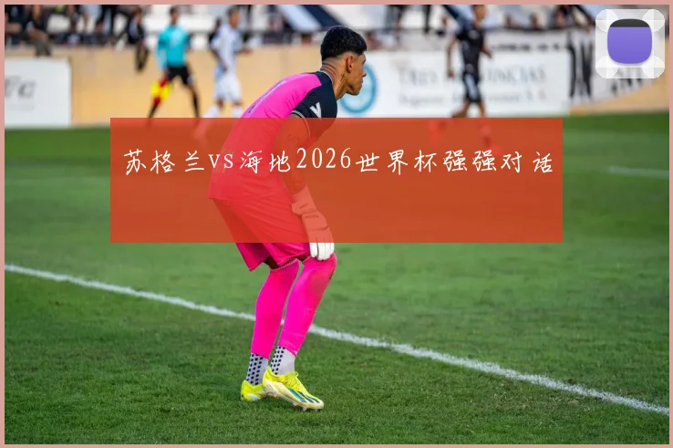 苏格兰vs海地2026世界杯强强对话