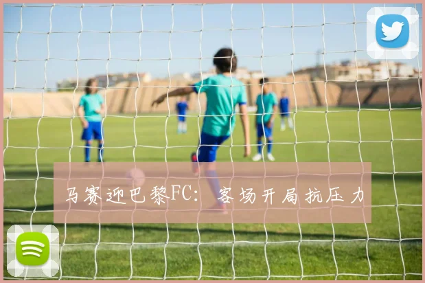 马赛迎巴黎FC：客场开局抗压力