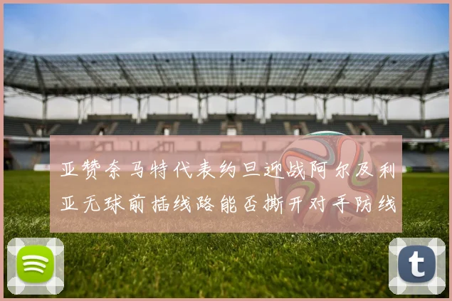 亚赞奈马特代表约旦迎战阿尔及利亚无球前插线路能否撕开对手防线