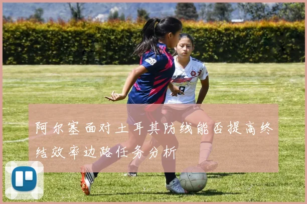 阿尔塞面对土耳其防线能否提高终结效率边路任务分析