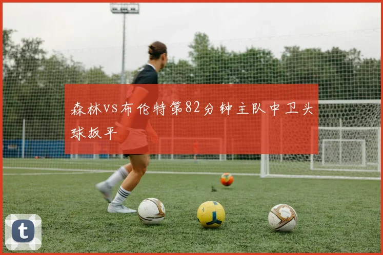 森林vs布伦特第82分钟主队中卫头球扳平