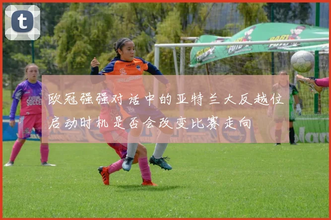欧冠强强对话中的亚特兰大反越位启动时机是否会改变比赛走向
