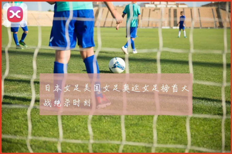 日本女足美国女足奥运女足榜首大战绝杀时刻