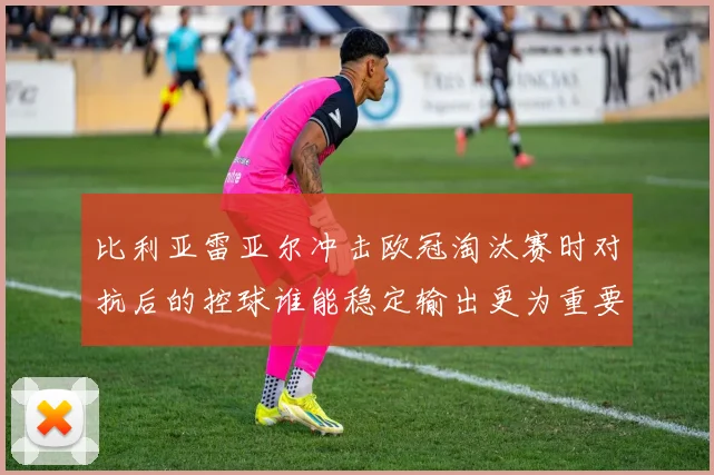比利亚雷亚尔冲击欧冠淘汰赛时对抗后的控球谁能稳定输出更为重要