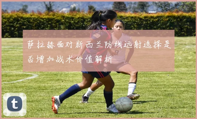萨拉赫面对新西兰防线远射选择是否增加战术价值解析