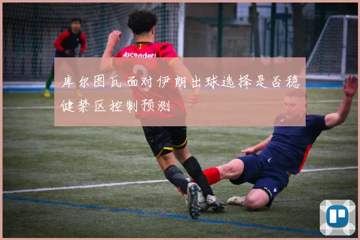 库尔图瓦面对伊朗出球选择是否稳健禁区控制预测