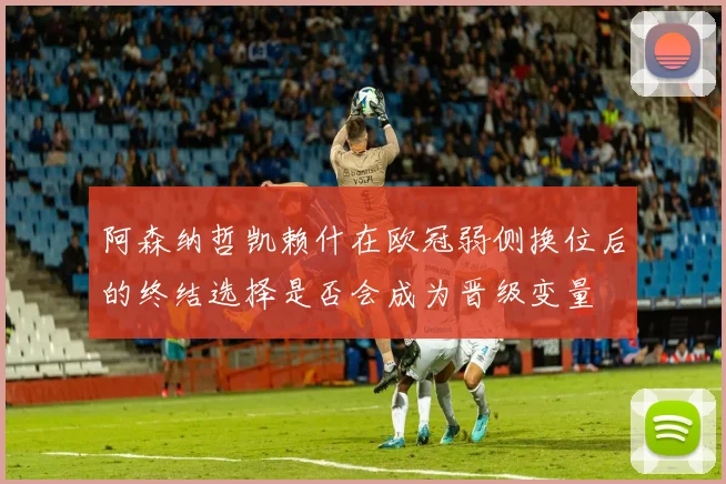 阿森纳哲凯赖什在欧冠弱侧换位后的终结选择是否会成为晋级变量