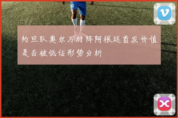约旦队奥尔万对阵阿根廷首发价值是否被低估形势分析