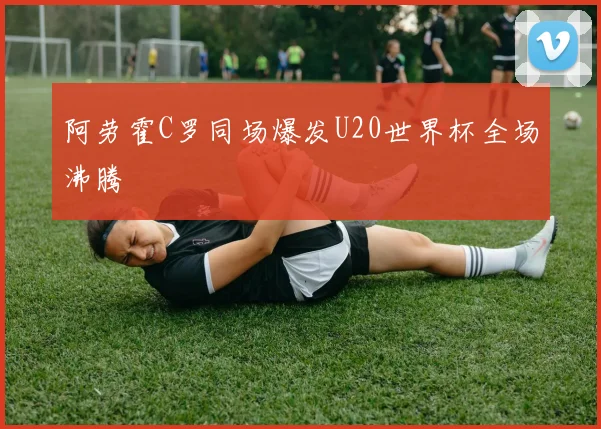 阿劳霍C罗同场爆发U20世界杯全场沸腾