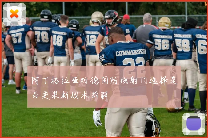 阿丁格拉面对德国防线射门选择是否更果断战术拆解