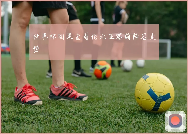 世界杯刚果金哥伦比亚赛前阵容走势