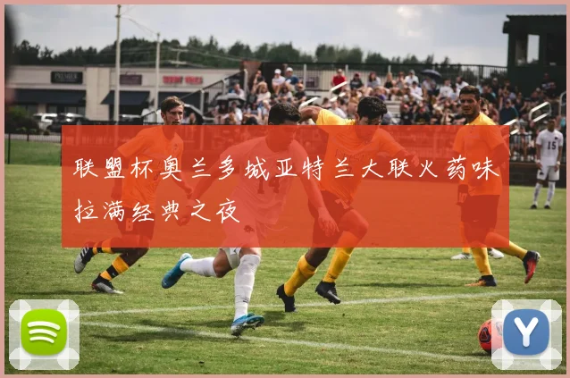 联盟杯奥兰多城亚特兰大联火药味拉满经典之夜