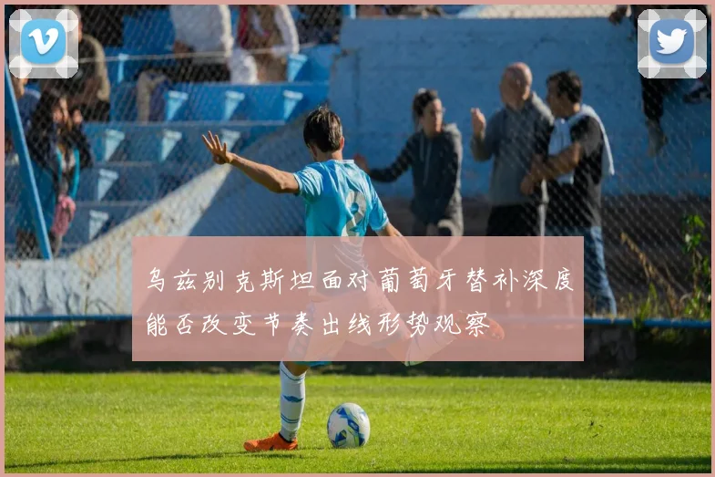 乌兹别克斯坦面对葡萄牙替补深度能否改变节奏出线形势观察