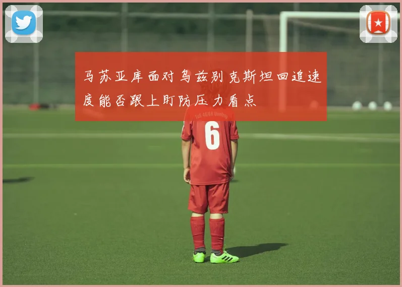 马苏亚库面对乌兹别克斯坦回追速度能否跟上盯防压力看点