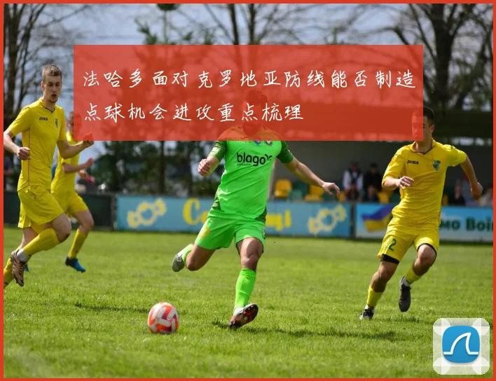 法哈多面对克罗地亚防线能否制造点球机会进攻重点梳理