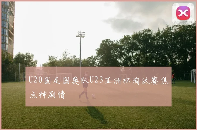 U20国足国奥队U23亚洲杯淘汰赛焦点神剧情