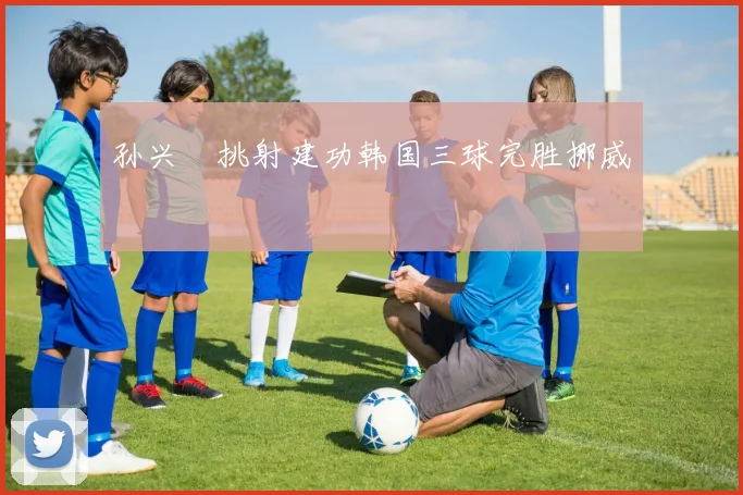 孙兴慜挑射建功韩国三球完胜挪威