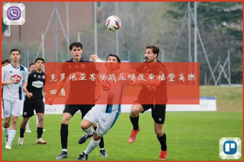 克罗地亚客场战压哨改命福登高燃回看