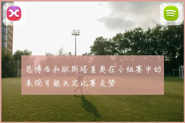 恩博洛和欧斯塔基奥在小组赛中的表现可能决定比赛走势