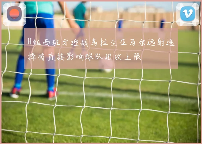 H组西班牙迎战乌拉圭亚马尔远射选择将直接影响球队进攻上限