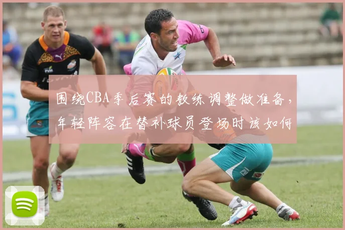 围绕CBA季后赛的教练调整做准备，年轻阵容在替补球员登场时该如何调整