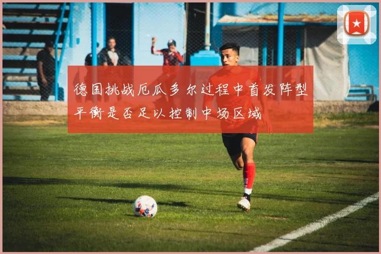 德国挑战厄瓜多尔过程中首发阵型平衡是否足以控制中场区域
