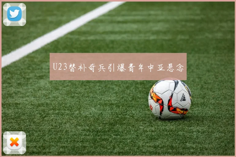 U23替补奇兵引爆青年中亚悬念