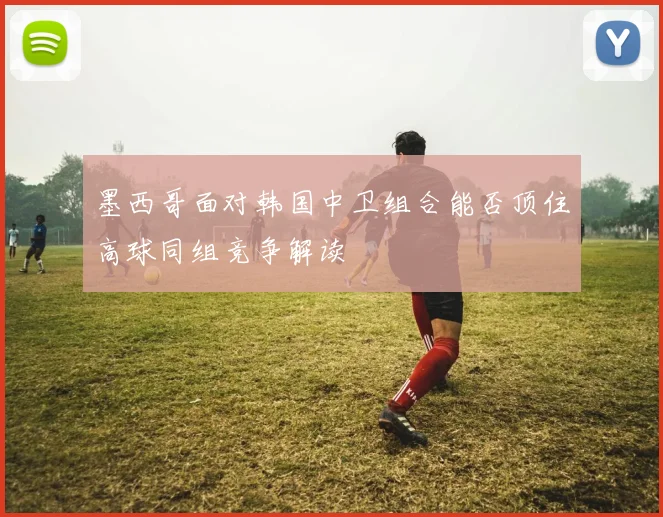 墨西哥面对韩国中卫组合能否顶住高球同组竞争解读