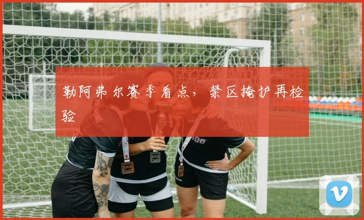 勒阿弗尔赛季看点，禁区掩护再检验