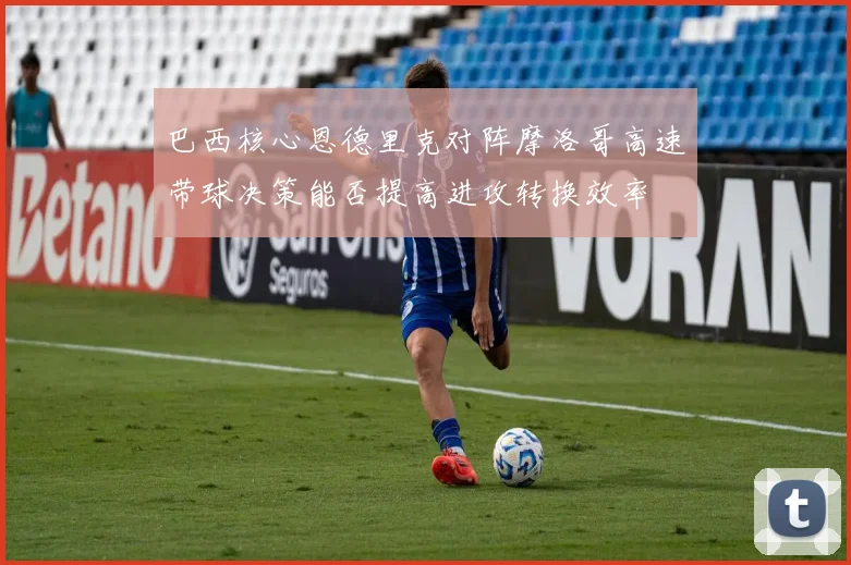 巴西核心恩德里克对阵摩洛哥高速带球决策能否提高进攻转换效率