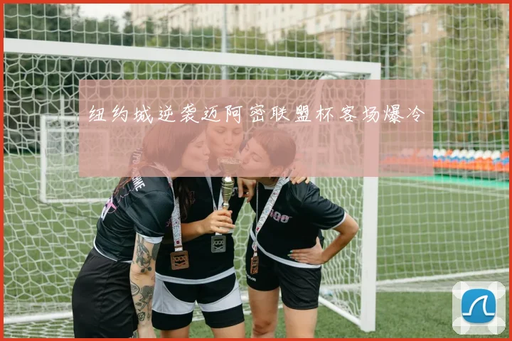 纽约城逆袭迈阿密联盟杯客场爆冷