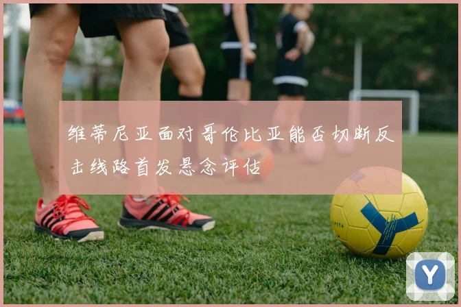 维蒂尼亚面对哥伦比亚能否切断反击线路首发悬念评估