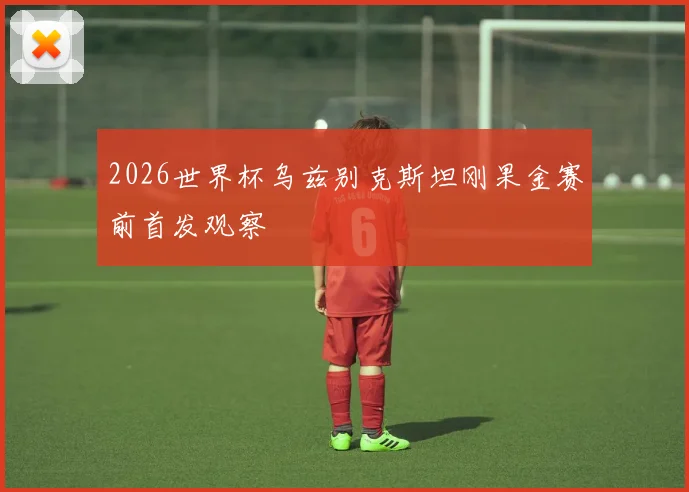 2026世界杯乌兹别克斯坦刚果金赛前首发观察