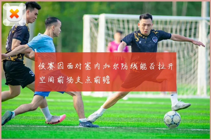 侯赛因面对塞内加尔防线能否拉开空间前场支点前瞻