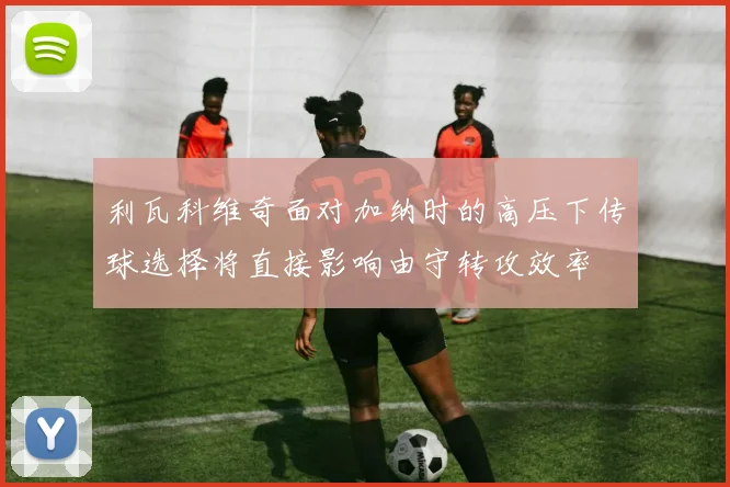 利瓦科维奇面对加纳时的高压下传球选择将直接影响由守转攻效率