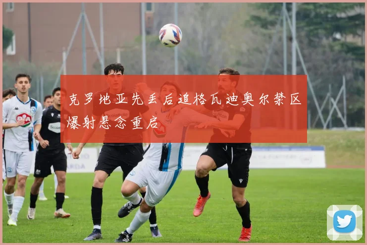 克罗地亚先丢后追格瓦迪奥尔禁区爆射悬念重启