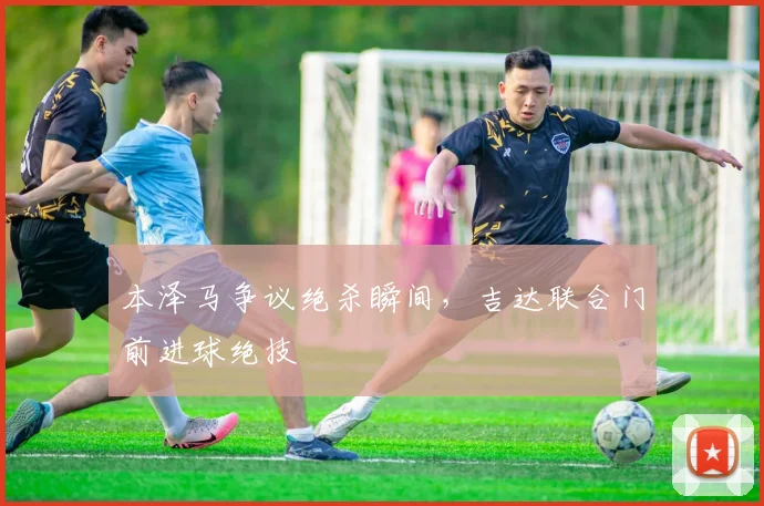 本泽马争议绝杀瞬间，吉达联合门前进球绝技